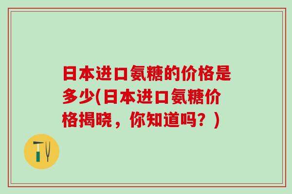 日本进口氨糖的价格是多少(日本进口氨糖价格揭晓，你知道吗？)
