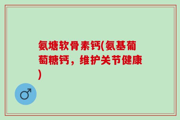 氨塘软骨素钙(氨基葡萄糖钙，维护关节健康)
