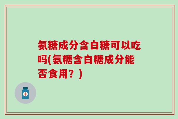 氨糖成分含白糖可以吃吗(氨糖含白糖成分能否食用？)