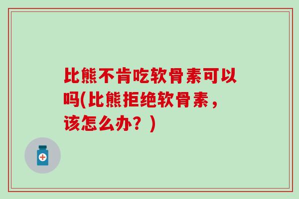 比熊不肯吃软骨素可以吗(比熊拒绝软骨素，该怎么办？)