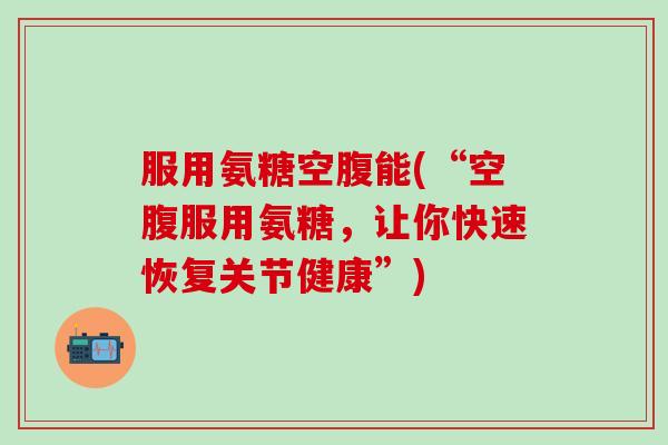 服用氨糖空腹能(“空腹服用氨糖，让你快速恢复关节健康”)