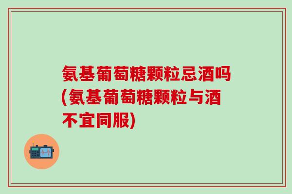 氨基葡萄糖颗粒忌酒吗(氨基葡萄糖颗粒与酒不宜同服)