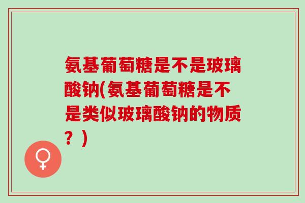 氨基葡萄糖是不是玻璃酸钠(氨基葡萄糖是不是类似玻璃酸钠的物质？)