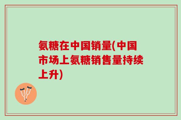 氨糖在中国销量(中国市场上氨糖销售量持续上升)
