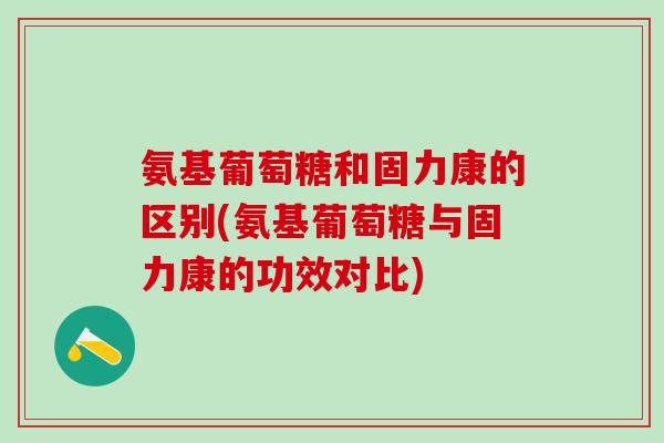 氨基葡萄糖和固力康的区别(氨基葡萄糖与固力康的功效对比)