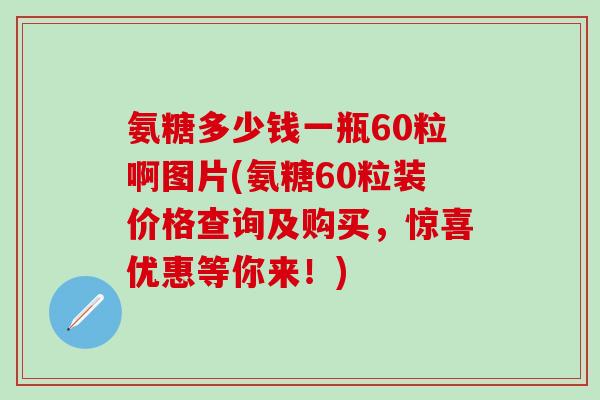 氨糖多少钱一瓶60粒啊图片(氨糖60粒装价格查询及购买，惊喜优惠等你来！)