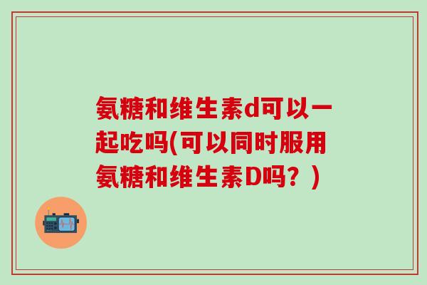 氨糖和维生素d可以一起吃吗(可以同时服用氨糖和维生素D吗？)