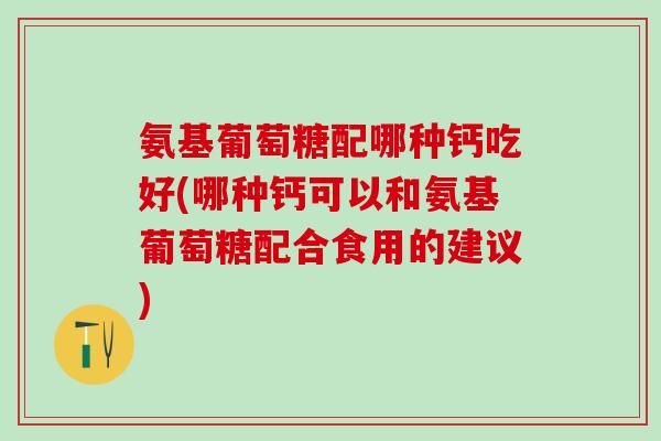 氨基葡萄糖配哪种钙吃好(哪种钙可以和氨基葡萄糖配合食用的建议)