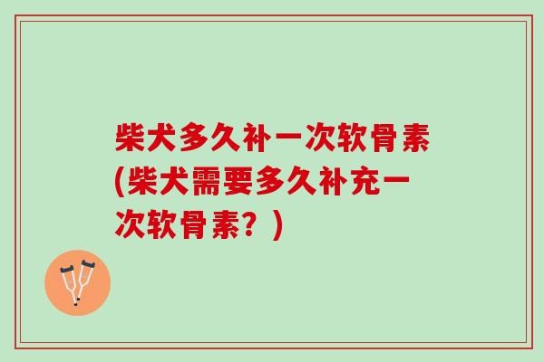 柴犬多久补一次软骨素(柴犬需要多久补充一次软骨素？)