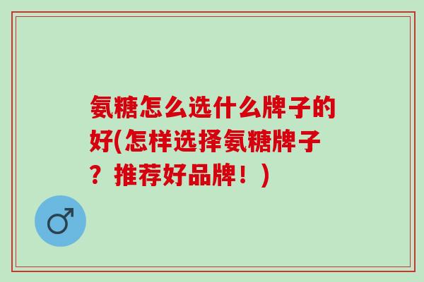 氨糖怎么选什么牌子的好(怎样选择氨糖牌子？推荐好品牌！)