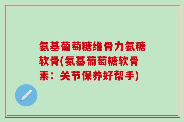 氨基葡萄糖维骨力氨糖软骨(氨基葡萄糖软骨素：关节保养好帮手)