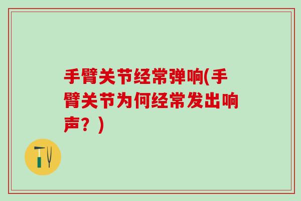 手臂关节经常弹响(手臂关节为何经常发出响声？)