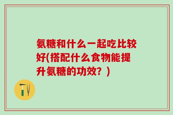 氨糖和什么一起吃比较好(搭配什么食物能提升氨糖的功效？)