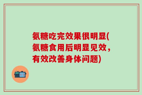 氨糖吃完效果很明显(氨糖食用后明显见效，有效改善身体问题)