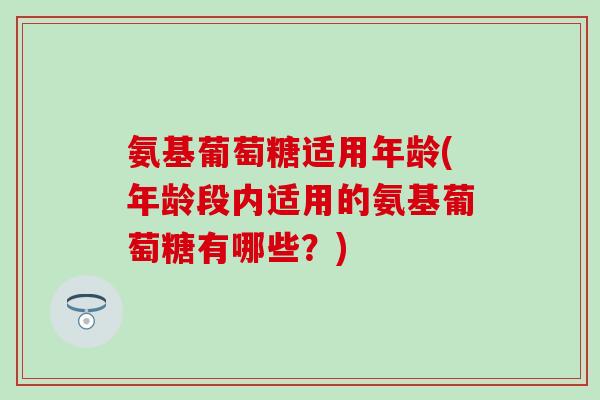 氨基葡萄糖适用年龄(年龄段内适用的氨基葡萄糖有哪些？)