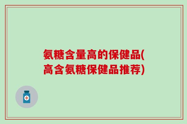 氨糖含量高的保健品(高含氨糖保健品推荐)