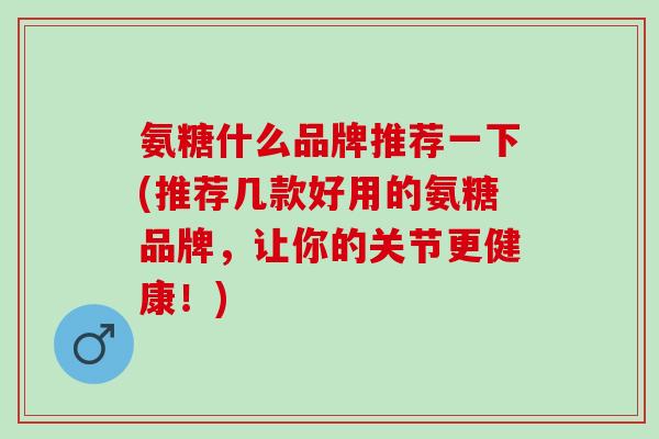 氨糖什么品牌推荐一下(推荐几款好用的氨糖品牌，让你的关节更健康！)