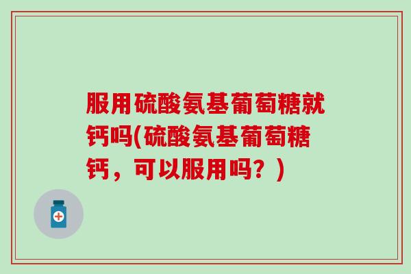 服用硫酸氨基葡萄糖就钙吗(硫酸氨基葡萄糖钙，可以服用吗？)