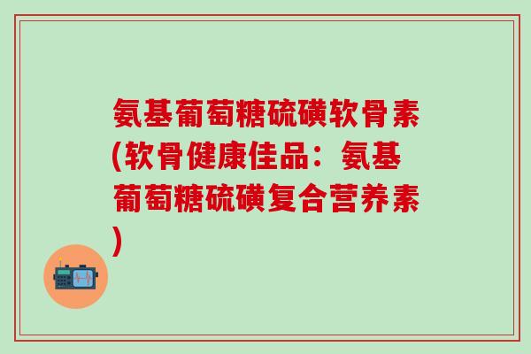 氨基葡萄糖硫磺软骨素(软骨健康佳品：氨基葡萄糖硫磺复合营养素)