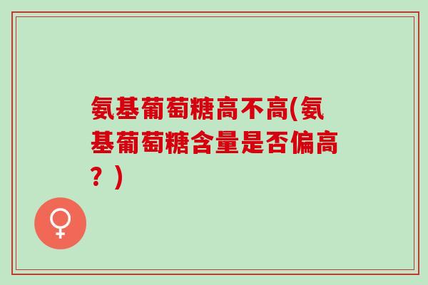 氨基葡萄糖高不高(氨基葡萄糖含量是否偏高？)