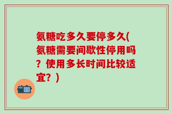 氨糖吃多久要停多久(氨糖需要间歇性停用吗？使用多长时间比较适宜？)
