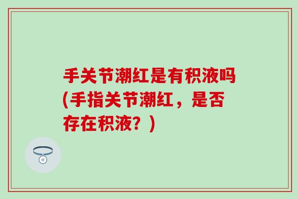 手关节潮红是有积液吗(手指关节潮红,是否存在积液?) 手关节潮红是有积液吗(手指关节潮红,是否存在积液?)