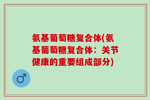 氨基葡萄糖复合体(氨基葡萄糖复合体：关节健康的重要组成部分)