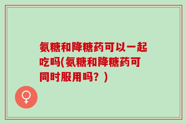 氨糖和降糖药可以一起吃吗(氨糖和降糖药可同时服用吗？)