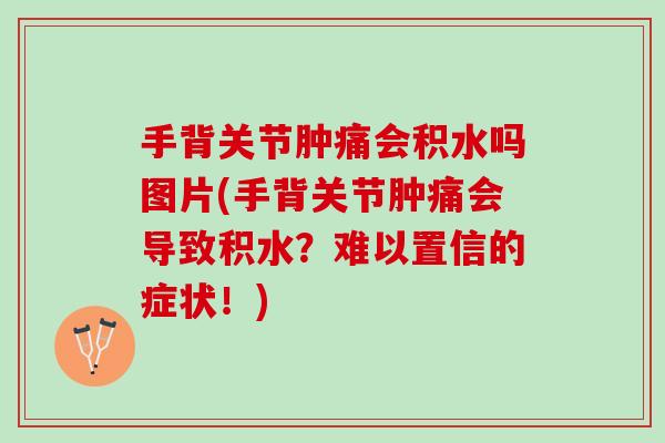手背关节肿痛会积水吗图片(手背关节肿痛会导致积水？难以置信的症状！)
