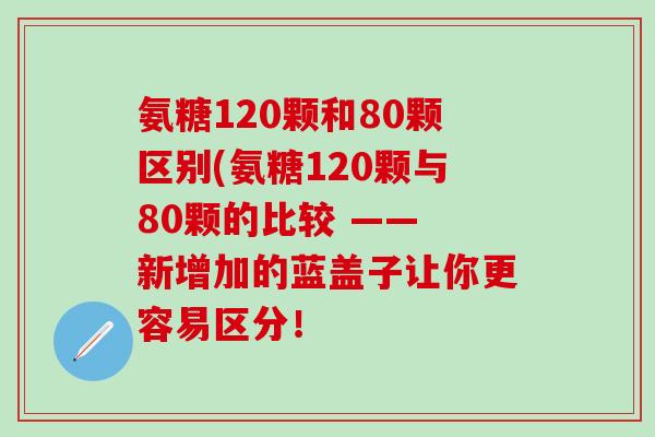 氨糖120颗和80颗区别(氨糖120颗与80颗的比较 —— 新增加的蓝盖子让你更容易区分！