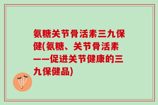 氨糖关节骨活素三九保健(氨糖、关节骨活素——促进关节健康的三九保健品)
