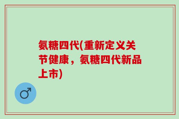 氨糖四代(重新定义关节健康,氨糖四代新品上市) 氨糖四代(重新定义关节健康,氨糖四代新品上市)