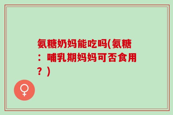 氨糖奶妈能吃吗(氨糖：哺乳期妈妈可否食用？)