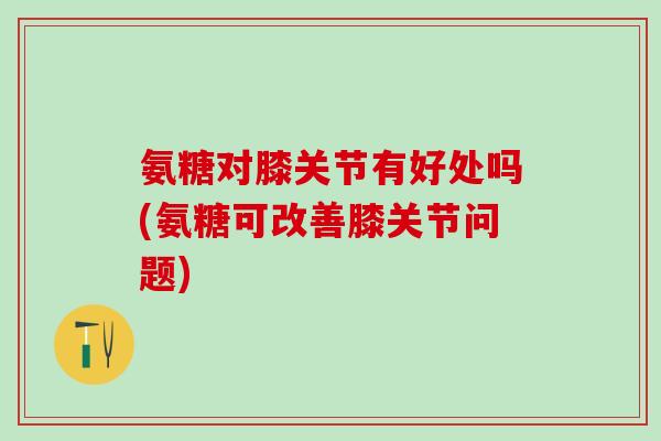 氨糖对膝关节有好处吗(氨糖可改善膝关节问题)