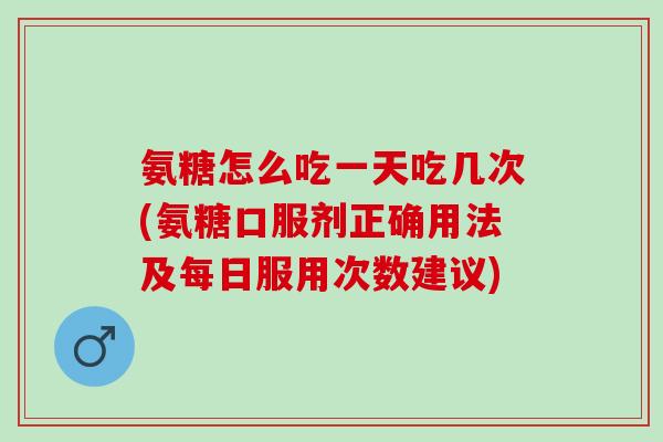 氨糖怎么吃一天吃几次(氨糖口服剂正确用法及每日服用次数建议)