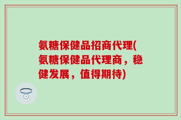 氨糖保健品招商代理(氨糖保健品代理商，稳健发展，值得期待)