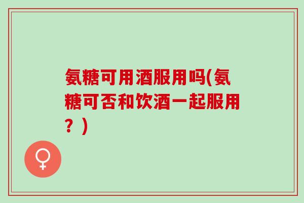 氨糖可用酒服用吗(氨糖可否和饮酒一起服用？)