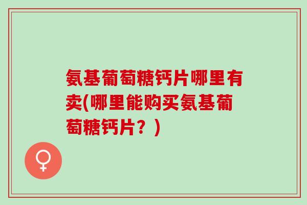 氨基葡萄糖钙片哪里有卖(哪里能购买氨基葡萄糖钙片？)