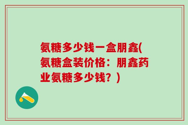 氨糖多少钱一盒朋鑫(氨糖盒装价格：朋鑫药业氨糖多少钱？)
