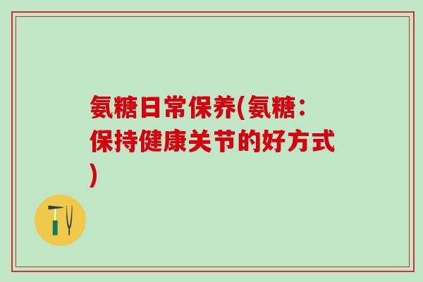 氨糖日常保养(氨糖:保持健康关节的好方式) 氨糖日常保养(氨糖:保持健康关节的好方式)