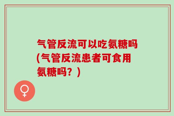 气管反流可以吃氨糖吗(气管反流患者可食用氨糖吗？)