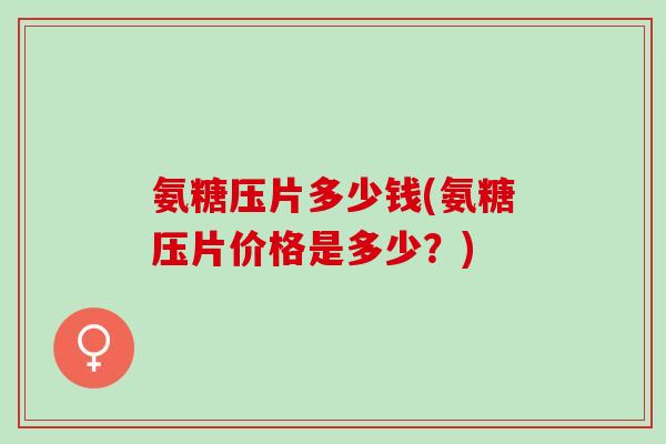 氨糖压片多少钱(氨糖压片价格是多少?) 氨糖压片多少钱(氨糖压片价格是多少?)