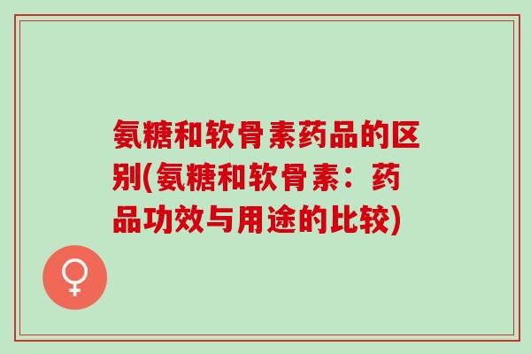 氨糖和软骨素药品的区别(氨糖和软骨素：药品功效与用途的比较)