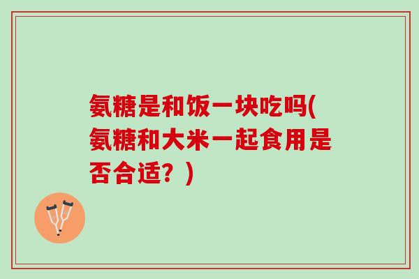 氨糖是和饭一块吃吗(氨糖和大米一起食用是否合适？)