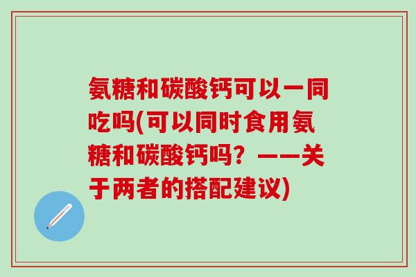 氨糖和碳酸钙可以一同吃吗(可以同时食用氨糖和碳酸钙吗？——关于两者的搭配建议)