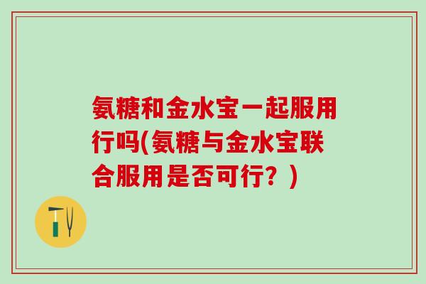 氨糖和金水宝一起服用行吗(氨糖与金水宝联合服用是否可行？)