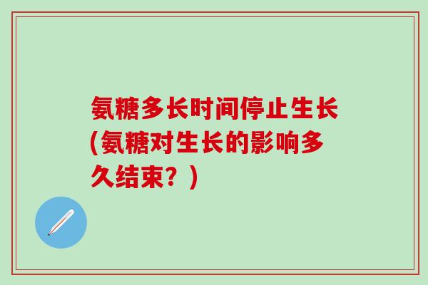 氨糖多长时间停止生长(氨糖对生长的影响多久结束？)