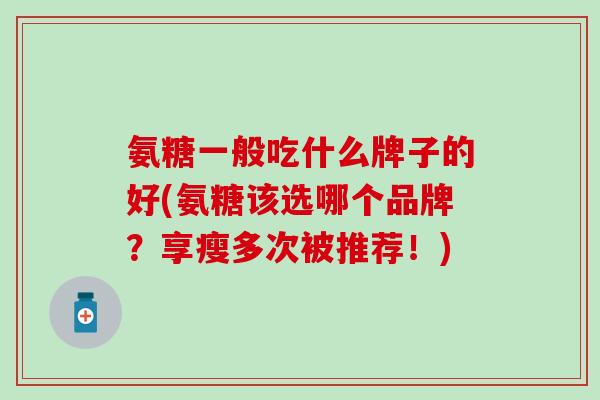 氨糖一般吃什么牌子的好(氨糖该选哪个品牌？享瘦多次被推荐！)