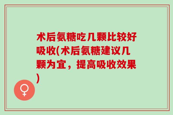 术后氨糖吃几颗比较好吸收(术后氨糖建议几颗为宜，提高吸收效果)