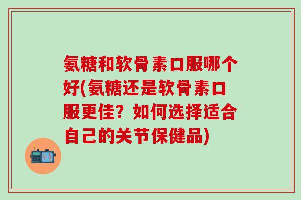 氨糖和软骨素口服哪个好(氨糖还是软骨素口服更佳？如何选择适合自己的关节保健品)
